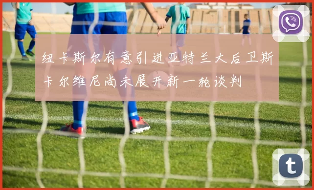 纽卡斯尔有意引进亚特兰大后卫斯卡尔维尼尚未展开新一轮谈判