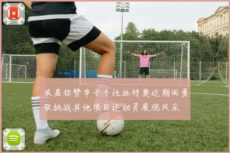 浓眉称赞华子个性独特奥运期间勇敢挑战其他项目运动员展现风采