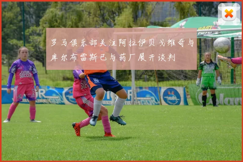 罗马俱乐部关注阿拉伊贝戈维奇与库尔布雷斯已与药厂展开谈判