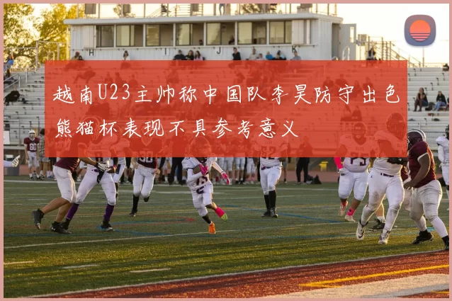 越南U23主帅称中国队李昊防守出色熊猫杯表现不具参考意义
