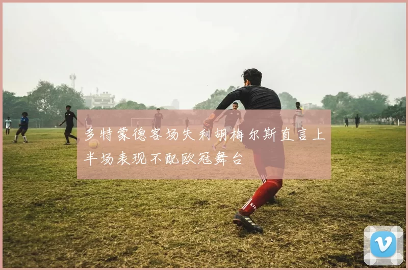 多特蒙德客场失利胡梅尔斯直言上半场表现不配欧冠舞台