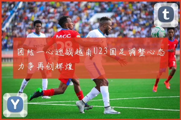 团结一心迎战越南U23国足调整心态力争再创辉煌