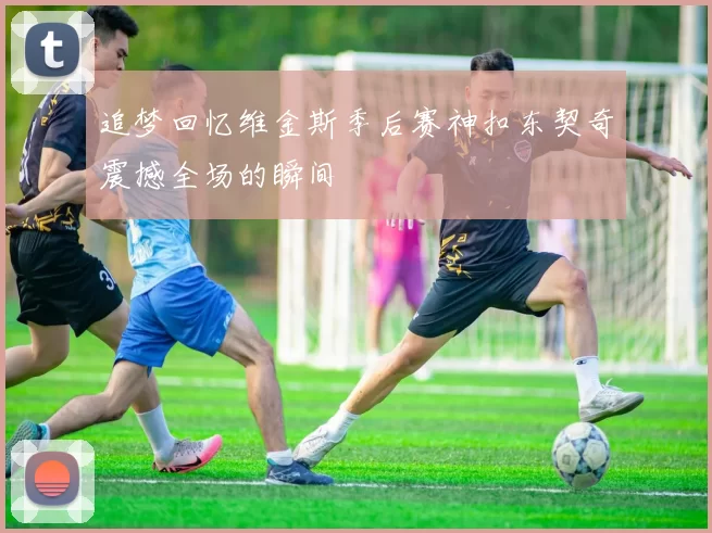 追梦回忆维金斯季后赛神扣东契奇震撼全场的瞬间