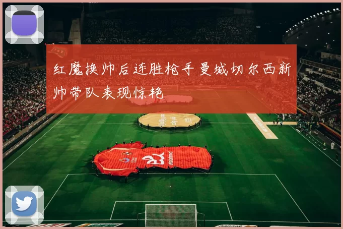 红魔换帅后连胜枪手曼城切尔西新帅带队表现惊艳