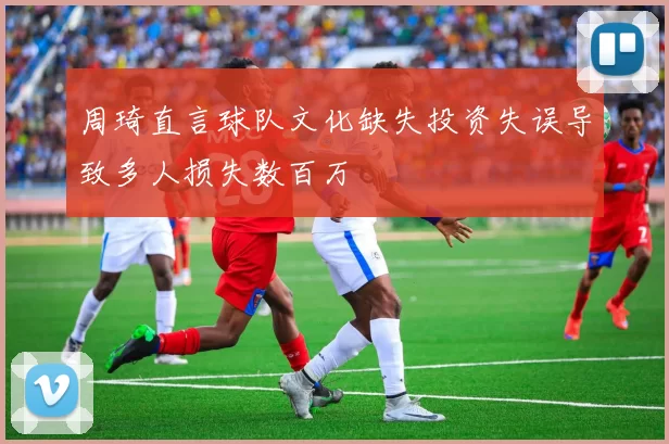 周琦直言球队文化缺失投资失误导致多人损失数百万