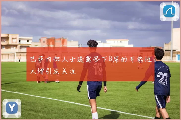 巴萨内部人士透露签下B席的可能性大增引发关注
