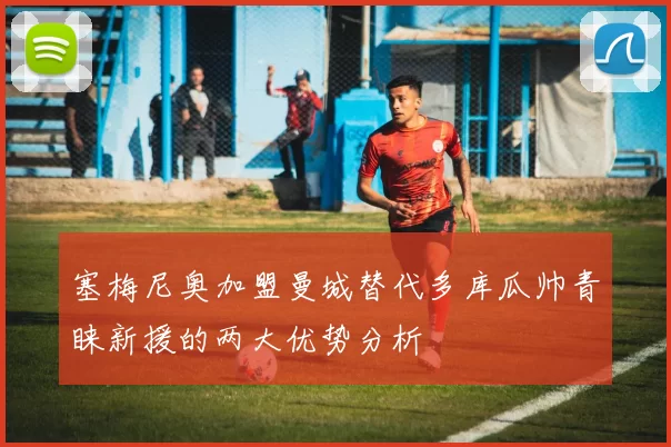 塞梅尼奥加盟曼城替代多库瓜帅青睐新援的两大优势分析