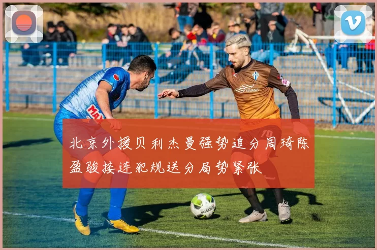 北京外援贝利杰曼强势追分周琦陈盈骏接连犯规送分局势紧张