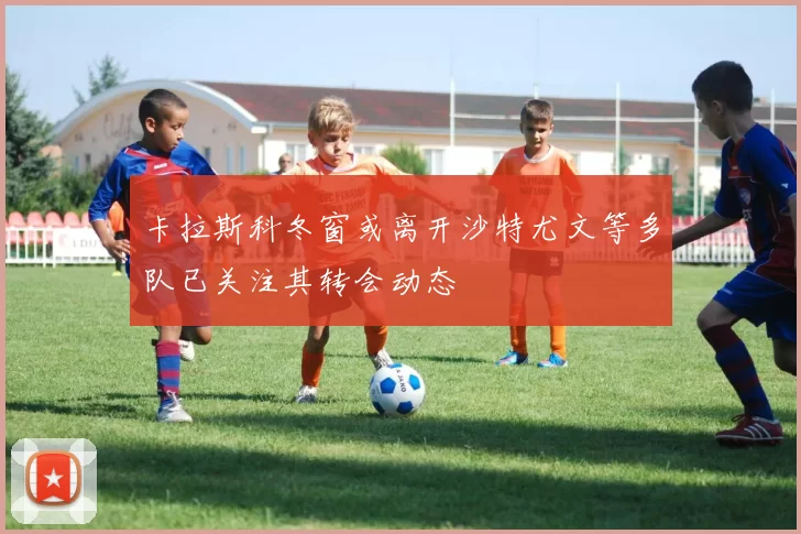 卡拉斯科冬窗或离开沙特尤文等多队已关注其转会动态