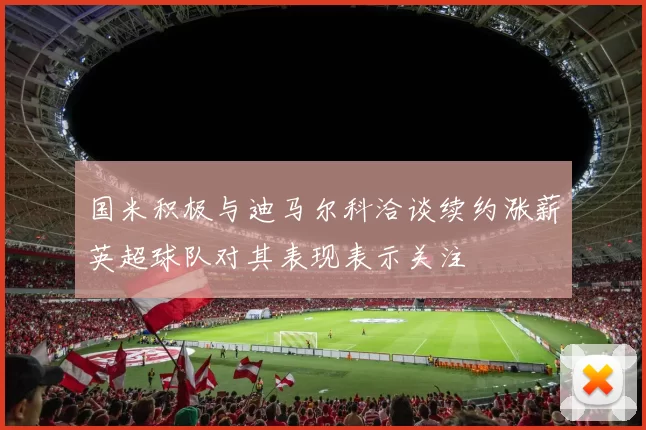 国米积极与迪马尔科洽谈续约涨薪英超球队对其表现表示关注